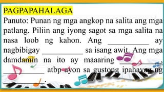PAGPAPAHALAGA
Panuto: Punan ng mga angkop na salita ang mga
patlang. Piliin ang iyong sagot sa mga salita na
nasa loob ng kahon. Ang __________ ay
nagbibigay __________ sa isang awit. Ang mga
damdamin na ito ay maaaring __________,
__________ atbp ayon sa gustong ipahayag ng
__________.
 