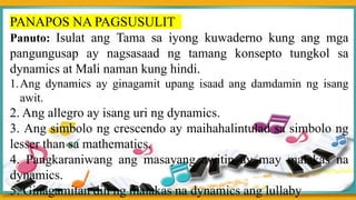PANAPOS NA PAGSUSULIT
Panuto: Isulat ang Tama sa iyong kuwaderno kung ang mga
pangungusap ay nagsasaad ng tamang konsepto tungkol sa
dynamics at Mali naman kung hindi.
1.Ang dynamics ay ginagamit upang isaad ang damdamin ng isang
awit.
2. Ang allegro ay isang uri ng dynamics.
3. Ang simbolo ng crescendo ay maihahalintulad sa simbolo ng
lesser than sa mathematics.
4. Pangkaraniwang ang masayang awitin ay may malakas na
dynamics.
5. Ginagamitan din ng malakas na dynamics ang lullaby
 