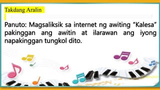 Takdang Aralin
Panuto: Magsaliksik sa internet ng awiting “Kalesa”
pakinggan ang awitin at ilarawan ang iyong
napakinggan tungkol dito.
 