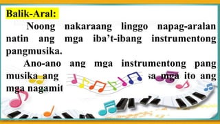 Balik-Aral:
Noong nakaraang linggo napag-aralan
natin ang mga iba’t-ibang instrumentong
pangmusika.
Ano-ano ang mga instrumentong pang
musika ang naalala mo? Alin sa mga ito ang
mga nagamit mo na?
 