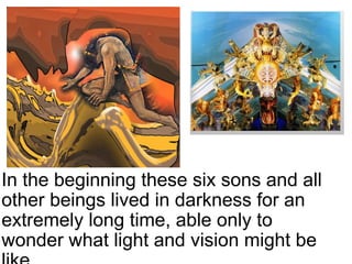 In the beginning these six sons and all other beings lived in darkness for an extremely long time, able only to wonder what light and vision might be like.     