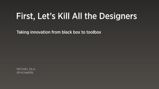 First, Let’s Kill All the Designers
Taking innovation from black box to toolbox




MICHAEL DILA
@michaeldila
 