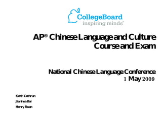 AP ®  Chinese Language and Culture  Course and Exam National Chinese Language Conference  1 May 2009 Keith Cothrun Jianhua Bai Henry Ruan 