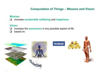Computation of Things – Mission and Vision

     Mission:
      increase sustainable wellbeing and happiness

     Vision:
      increase the awareness in any possible aspect of life
      based on:




14
 