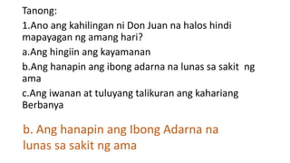 Tanong:
1.Ano ang kahilingan ni Don Juan na halos hindi
mapayagan ng amang hari?
a.Ang hingiin ang kayamanan
b.Ang hanapin ang ibong adarna na lunas sa sakit ng
ama
c.Ang iwanan at tuluyang talikuran ang kahariang
Berbanya
b. Ang hanapin ang Ibong Adarna na
lunas sa sakit ng ama
 