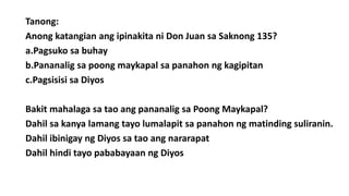 Tanong:
Anong katangian ang ipinakita ni Don Juan sa Saknong 135?
a.Pagsuko sa buhay
b.Pananalig sa poong maykapal sa panahon ng kagipitan
c.Pagsisisi sa Diyos
Bakit mahalaga sa tao ang pananalig sa Poong Maykapal?
Dahil sa kanya lamang tayo lumalapit sa panahon ng matinding suliranin.
Dahil ibinigay ng Diyos sa tao ang nararapat
Dahil hindi tayo pababayaan ng Diyos
 