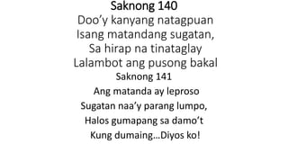 Saknong 140
Doo’y kanyang natagpuan
Isang matandang sugatan,
Sa hirap na tinataglay
Lalambot ang pusong bakal
Saknong 141
Ang matanda ay leproso
Sugatan naa’y parang lumpo,
Halos gumapang sa damo’t
Kung dumaing…Diyos ko!
 