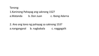 Tanong:
1.Kaninong Pahayag ang saknong 152?
a.Matanda b. Don Juan c. Ibong Adarna
2. Ano ang tono ng pahayag sa saknong 153?
a.nangangaral b. nagbabala c. naggagalit
 