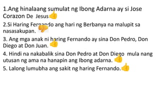 .
1.Ang hinalaang sumulat ng Ibong Adarna ay si Jose
Corazon De Jesus.
2.Si Haring Fernando ang hari ng Berbanya na malupit sa
nasasakupan.
3. Ang mga anak ni haring Fernando ay sina Don Pedro, Don
Diego at Don Juan.
4. Hindi na nakabalik sina Don Pedro at Don Diego mula nang
utusan ng ama na hanapin ang Ibong adarna.
5. Lalong lumubha ang sakit ng haring Fernando.
 