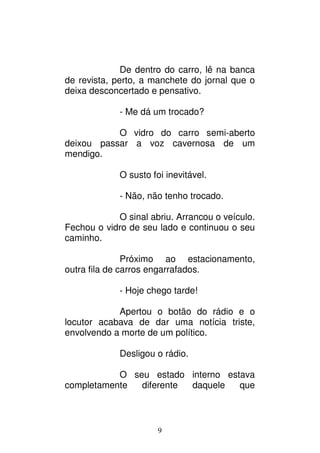 9
De dentro do carro, lê na banca
de revista, perto, a manchete do jornal que o
deixa desconcertado e pensativo.
- Me dá um trocado?
O vidro do carro semi-aberto
deixou passar a voz cavernosa de um
mendigo.
O susto foi inevitável.
- Não, não tenho trocado.
O sinal abriu. Arrancou o veículo.
Fechou o vidro de seu lado e continuou o seu
caminho.
Próximo ao estacionamento,
outra fila de carros engarrafados.
- Hoje chego tarde!
Apertou o botão do rádio e o
locutor acabava de dar uma notícia triste,
envolvendo a morte de um político.
Desligou o rádio.
O seu estado interno estava
completamente diferente daquele que
 