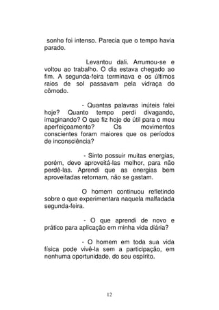 12
sonho foi intenso. Parecia que o tempo havia
parado.
Levantou dali. Arrumou-se e
voltou ao trabalho. O dia estava chegado ao
fim. A segunda-feira terminava e os últimos
raios de sol passavam pela vidraça do
cômodo.
- Quantas palavras inúteis falei
hoje? Quanto tempo perdi divagando,
imaginando? O que fiz hoje de útil para o meu
aperfeiçoamento? Os movimentos
conscientes foram maiores que os períodos
de inconsciência?
- Sinto possuir muitas energias,
porém, devo aproveitá-las melhor, para não
perdê-las. Aprendi que as energias bem
aproveitadas retornam, não se gastam.
O homem continuou refletindo
sobre o que experimentara naquela malfadada
segunda-feira.
- O que aprendi de novo e
prático para aplicação em minha vida diária?
- O homem em toda sua vida
física pode vivê-la sem a participação, em
nenhuma oportunidade, do seu espírito.
 