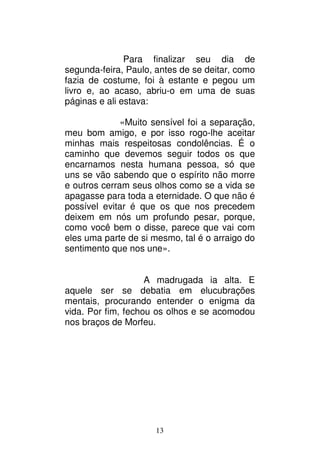 13
Para finalizar seu dia de
segunda-feira, Paulo, antes de se deitar, como
fazia de costume, foi à estante e pegou um
livro e, ao acaso, abriu-o em uma de suas
páginas e ali estava:
«Muito sensível foi a separação,
meu bom amigo, e por isso rogo-lhe aceitar
minhas mais respeitosas condolências. É o
caminho que devemos seguir todos os que
encarnamos nesta humana pessoa, só que
uns se vão sabendo que o espírito não morre
e outros cerram seus olhos como se a vida se
apagasse para toda a eternidade. O que não é
possível evitar é que os que nos precedem
deixem em nós um profundo pesar, porque,
como você bem o disse, parece que vai com
eles uma parte de si mesmo, tal é o arraigo do
sentimento que nos une».
A madrugada ia alta. E
aquele ser se debatia em elucubrações
mentais, procurando entender o enigma da
vida. Por fim, fechou os olhos e se acomodou
nos braços de Morfeu.
 