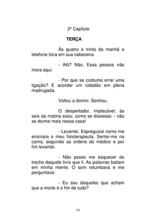 14
2º Capítulo
TERÇA
Às quatro e trinta da manhã o
telefone toca em sua cabeceira.
- Alô? Não. Essa pessoa não
mora aqui.
- Por que se costuma errar uma
ligação? E acordar um cidadão em plena
madrugada.
Voltou a dormir. Sonhou.
O despertador, implacável, às
seis da matina soou, como se dissesse: - não
se dorme mais nessa casa!
- Levantei. Espreguicei como me
ensinara o meu fisioterapeuta. Sentei-me na
cama, seguindo as ordens do médico e por
fim levantei.
- Não posso me esquecer do
trecho daquele livro que li. As palavras batiam
em minha mente. O som retumbava e me
perguntava:
- Eu sou daqueles que acham
que a morte é o fim de tudo?
 