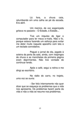 15
Lá fora, a chuva caia,
retumbando em uma calha ao pé da escada.
Era abril.
Um menino, de voz esganiçada
gritava no passeio: - O Estado, o Estado...
Tive um impulso de ligar o
computador para ler meus e-mails. Não o fiz,
porque estava fazendo um esforço para evitar
me deter muito naquele aparelho com tela e
um teclado convidativo.
Peguei o jornal do dia, jogado à
soleira da porta da sala, ainda, com respingos
de chuva e as manchetes da primeira página
eram deprimentes. Não tive vontade de
continuar lendo.
Após o café, segui a rotina e me
dirigi ao escritório.
No rádio do carro, no trajeto,
uma voz se ouvia:
- Ser feliz internamente não quer
dizer que se esqueça os problemas que a vida
nos apresenta. Os problemas fazem parte da
vida e não a vida se resume nos problemas.
 