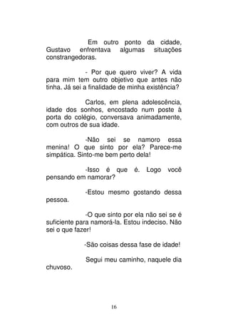16
Em outro ponto da cidade,
Gustavo enfrentava algumas situações
constrangedoras.
- Por que quero viver? A vida
para mim tem outro objetivo que antes não
tinha. Já sei a finalidade de minha existência?
Carlos, em plena adolescência,
idade dos sonhos, encostado num poste à
porta do colégio, conversava animadamente,
com outros de sua idade.
-Não sei se namoro essa
menina! O que sinto por ela? Parece-me
simpática. Sinto-me bem perto dela!
-Isso é que é. Logo você
pensando em namorar?
-Estou mesmo gostando dessa
pessoa.
-O que sinto por ela não sei se é
suficiente para namorá-la. Estou indeciso. Não
sei o que fazer!
-São coisas dessa fase de idade!
Segui meu caminho, naquele dia
chuvoso.
 