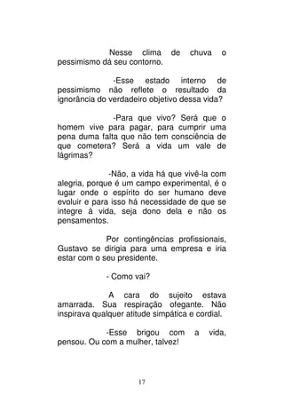 17
Nesse clima de chuva o
pessimismo dá seu contorno.
-Esse estado interno de
pessimismo não reflete o resultado da
ignorância do verdadeiro objetivo dessa vida?
-Para que vivo? Será que o
homem vive para pagar, para cumprir uma
pena duma falta que não tem consciência de
que cometera? Será a vida um vale de
lágrimas?
-Não, a vida há que vivê-la com
alegria, porque é um campo experimental, é o
lugar onde o espírito do ser humano deve
evoluir e para isso há necessidade de que se
integre à vida, seja dono dela e não os
pensamentos.
Por contingências profissionais,
Gustavo se dirigia para uma empresa e iria
estar com o seu presidente.
- Como vai?
A cara do sujeito estava
amarrada. Sua respiração ofegante. Não
inspirava qualquer atitude simpática e cordial.
-Esse brigou com a vida,
pensou. Ou com a mulher, talvez!
 