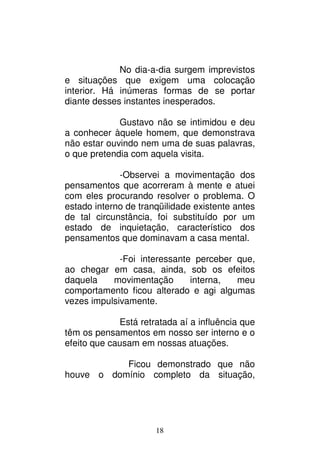 18
No dia-a-dia surgem imprevistos
e situações que exigem uma colocação
interior. Há inúmeras formas de se portar
diante desses instantes inesperados.
Gustavo não se intimidou e deu
a conhecer àquele homem, que demonstrava
não estar ouvindo nem uma de suas palavras,
o que pretendia com aquela visita.
-Observei a movimentação dos
pensamentos que acorreram à mente e atuei
com eles procurando resolver o problema. O
estado interno de tranqüilidade existente antes
de tal circunstância, foi substituído por um
estado de inquietação, característico dos
pensamentos que dominavam a casa mental.
-Foi interessante perceber que,
ao chegar em casa, ainda, sob os efeitos
daquela movimentação interna, meu
comportamento ficou alterado e agi algumas
vezes impulsivamente.
Está retratada aí a influência que
têm os pensamentos em nosso ser interno e o
efeito que causam em nossas atuações.
Ficou demonstrado que não
houve o domínio completo da situação,
 