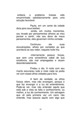 19
embora o problema tivesse sido
encaminhado satisfatoriamente para uma
solução favorável.
Paulo, em um canto da cidade
dizia para seus botões:
-ainda, em muitos momentos,
sou levado por pensamentos alheios ao meu
pensar e sentir, não sou dono de meus
pensamentos, eles governam minha vontade.
Continuou ele suas
elucubrações, alheio por completo ao que
acontecia ao seu redor, naquela noite fria:
-internamente possuo forças,
que sem uma consciência cabal de sua
existência, são mal empregadas e atuam
desordenadamente.
Findou o dia. A noite com seu
manto escureceu tudo e mais nada se podia
ver com esses olhos voltados para fora.
A bem da verdade, os olhos
físicos vêem, mas não enxergam, porque o
que faz enxergar é a luz do entendimento.
Pode-se ver, mas não entender aquilo que
está sob a vista se falta o conhecimento, ou
melhor, a luz do conhecimento. Um selvagem
que vê pela primeira vez um carro não
entende, mas associa aquilo com algo que
 