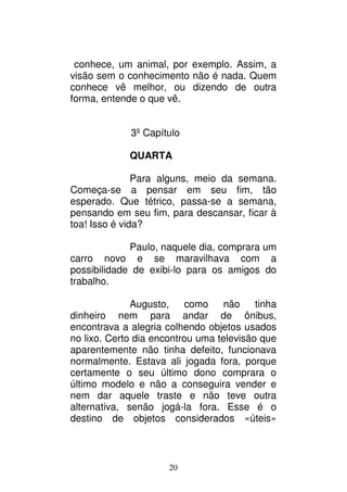 20
conhece, um animal, por exemplo. Assim, a
visão sem o conhecimento não é nada. Quem
conhece vê melhor, ou dizendo de outra
forma, entende o que vê.
3º Capítulo
QUARTA
Para alguns, meio da semana.
Começa-se a pensar em seu fim, tão
esperado. Que tétrico, passa-se a semana,
pensando em seu fim, para descansar, ficar à
toa! Isso é vida?
Paulo, naquele dia, comprara um
carro novo e se maravilhava com a
possibilidade de exibi-lo para os amigos do
trabalho.
Augusto, como não tinha
dinheiro nem para andar de ônibus,
encontrava a alegria colhendo objetos usados
no lixo. Certo dia encontrou uma televisão que
aparentemente não tinha defeito, funcionava
normalmente. Estava ali jogada fora, porque
certamente o seu último dono comprara o
último modelo e não a conseguira vender e
nem dar aquele traste e não teve outra
alternativa, senão jogá-la fora. Esse é o
destino de objetos considerados «úteis»
 