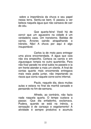 22
sobre a importância da chuva e seu papel
nessa terra. Sentiu-se bem. E passou a ver
beleza naquela água que não cansava de cair
do céu.
Que quarta-feira! Você há de
convir que um aguaceiro na cidade é um
verdadeiro caos. Um transtorno. Batidas de
carros. Árvores caindo atrapalhando o
trânsito. Não! A chuva por aqui é algo
insuportável.
Carlos ia de moto para entregar
uma pizza encomendada. A água que caia
não era empecilho. Cortava os carros e em
ziguezague rompia no outro quarteirão. Para
não ficar parado no sinal subia no passeio e ia
em frente atender a mais um cliente. A final de
contas quanto mais encomenda entregava
mais reais podia juntar, não importando os
riscos que corria naquele corre-corre infernal.
Paulo, naquele dia, dava muitas
aulas e estava no final da manhã cansado e
pensando no fim-de-semana.
Alfredo, ao contrário, não fazia
nada naquela quarta. O tempo custava a
passar. -Que dia enfadonho, exclamava.
Pudera, quando se está na inércia, a
sensação é de cansaço e esgotamento! A
atividade é sempre produtiva e acumula
 