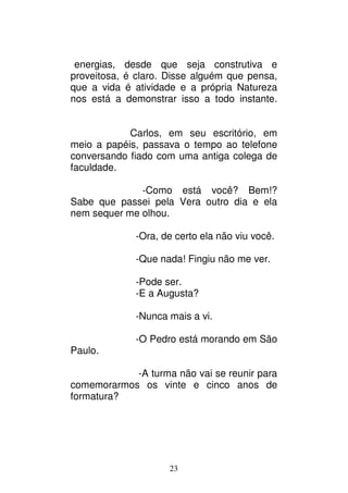 23
energias, desde que seja construtiva e
proveitosa, é claro. Disse alguém que pensa,
que a vida é atividade e a própria Natureza
nos está a demonstrar isso a todo instante.
Carlos, em seu escritório, em
meio a papéis, passava o tempo ao telefone
conversando fiado com uma antiga colega de
faculdade.
-Como está você? Bem!?
Sabe que passei pela Vera outro dia e ela
nem sequer me olhou.
-Ora, de certo ela não viu você.
-Que nada! Fingiu não me ver.
-Pode ser.
-E a Augusta?
-Nunca mais a vi.
-O Pedro está morando em São
Paulo.
-A turma não vai se reunir para
comemorarmos os vinte e cinco anos de
formatura?
 