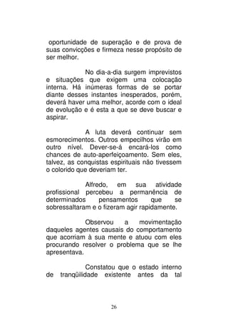 26
oportunidade de superação e de prova de
suas convicções e firmeza nesse propósito de
ser melhor.
No dia-a-dia surgem imprevistos
e situações que exigem uma colocação
interna. Há inúmeras formas de se portar
diante desses instantes inesperados, porém,
deverá haver uma melhor, acorde com o ideal
de evolução e é esta a que se deve buscar e
aspirar.
A luta deverá continuar sem
esmorecimentos. Outros empecilhos virão em
outro nível. Dever-se-á encará-los como
chances de auto-aperfeiçoamento. Sem eles,
talvez, as conquistas espirituais não tivessem
o colorido que deveriam ter.
Alfredo, em sua atividade
profissional percebeu a permanência de
determinados pensamentos que se
sobressaltaram e o fizeram agir rapidamente.
Observou a movimentação
daqueles agentes causais do comportamento
que acorriam à sua mente e atuou com eles
procurando resolver o problema que se lhe
apresentava.
Constatou que o estado interno
de tranqüilidade existente antes da tal
 