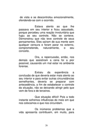 28
de vista e se descontrolou emocionalmente,
ofendendo-se com o ocorrido.
Estava atento ao que lhe
passava em seu interior e ficou assustado,
porque percebeu uma reação involuntária que
fugiu ao seu controle. Não se conteve.
Demonstrou que não teve controle de seus
pensamentos. Eles saíram de sua mente sem
qualquer censura e foram parar no externo,
comprometendo, naturalmente, o seu
conceito.
Ora, a repercussão, então, nos
demais que assistiram a cena foi a pior
possível, causando um mal estar no ambiente
forense.
Extraiu da experiência a
conclusão de que deveria estar mais atento ao
seu interior e para evitar outras circunstâncias
semelhantes, deveria se preparar com
antecedência, a fim de estabelecer o controle
da situação, não se deixando atingir pelo que
vem de fora e de terceiros.
Que situação difícil! Pois a todo
instante sofremos influências do meio em que
nos colocamos e que nos circundam.
Os inúmeros problemas que a
vida apresenta contribuem, em muito, para
 