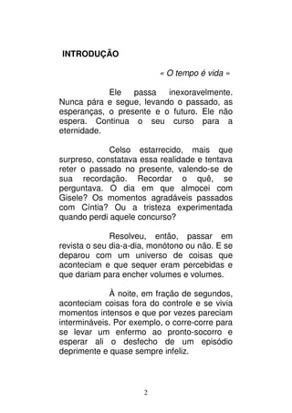 2
INTRODUÇÃO
« O tempo é vida »
Ele passa inexoravelmente.
Nunca pára e segue, levando o passado, as
esperanças, o presente e o futuro. Ele não
espera. Continua o seu curso para a
eternidade.
Celso estarrecido, mais que
surpreso, constatava essa realidade e tentava
reter o passado no presente, valendo-se de
sua recordação. Recordar o quê, se
perguntava. O dia em que almocei com
Gisele? Os momentos agradáveis passados
com Cíntia? Ou a tristeza experimentada
quando perdi aquele concurso?
Resolveu, então, passar em
revista o seu dia-a-dia, monótono ou não. E se
deparou com um universo de coisas que
aconteciam e que sequer eram percebidas e
que dariam para encher volumes e volumes.
À noite, em fração de segundos,
aconteciam coisas fora do controle e se vivia
momentos intensos e que por vezes pareciam
intermináveis. Por exemplo, o corre-corre para
se levar um enfermo ao pronto-socorro e
esperar ali o desfecho de um episódio
deprimente e quase sempre infeliz.
 