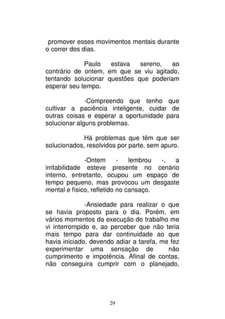 29
promover esses movimentos mentais durante
o correr dos dias.
Paulo estava sereno, ao
contrário de ontem, em que se viu agitado,
tentando solucionar questões que poderiam
esperar seu tempo.
-Compreendo que tenho que
cultivar a paciência inteligente, cuidar de
outras coisas e esperar a oportunidade para
solucionar alguns problemas.
Há problemas que têm que ser
solucionados, resolvidos por parte, sem apuro.
-Ontem - lembrou -, a
irritabilidade esteve presente no cenário
interno, entretanto, ocupou um espaço de
tempo pequeno, mas provocou um desgaste
mental e físico, refletido no cansaço.
-Ansiedade para realizar o que
se havia proposto para o dia. Porém, em
vários momentos da execução do trabalho me
vi interrompido e, ao perceber que não teria
mais tempo para dar continuidade ao que
havia iniciado, devendo adiar a tarefa, me fez
experimentar uma sensação de não
cumprimento e impotência. Afinal de contas,
não conseguira cumprir com o planejado,
 