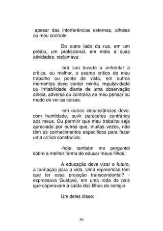 30
apesar das interferências externas, alheias
ao meu controle.
Do outro lado da rua, em um
prédio, um profissional, em meio a suas
atividades, reclamava:
-ora sou levado a enfrentar a
crítica, ou melhor, o exame crítico de meu
trabalho ou ponto de vista, em outros
momentos devo conter minha impulsividade
ou irritabilidade diante de uma observação
alheia, adversa ou contrária ao meu pensar ou
modo de ver as coisas.
-em outras circunstâncias devo,
com humildade, ouvir pareceres contrários
aos meus. Ou permitir que meu trabalho seja
apreciado por outros que, muitas vezes, não
têm os conhecimentos específicos para fazer
uma crítica construtiva.
-hoje também me perguntei
sobre a melhor forma de educar meus filhos.
A educação deve visar o futuro,
a formação para a vida. Uma repreensão tem
que ter essa projeção transcendental? -
expressava Gustavo, em uma roda de pais
que esperavam a saída dos filhos do colégio.
Um deles disse:
 