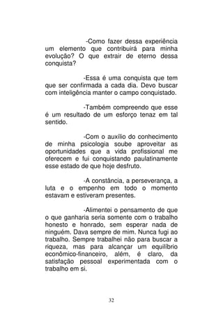 32
-Como fazer dessa experiência
um elemento que contribuirá para minha
evolução? O que extrair de eterno dessa
conquista?
-Essa é uma conquista que tem
que ser confirmada a cada dia. Devo buscar
com inteligência manter o campo conquistado.
-Também compreendo que esse
é um resultado de um esforço tenaz em tal
sentido.
-Com o auxílio do conhecimento
de minha psicologia soube aproveitar as
oportunidades que a vida profissional me
oferecem e fui conquistando paulatinamente
esse estado de que hoje desfruto.
-A constância, a perseverança, a
luta e o empenho em todo o momento
estavam e estiveram presentes.
-Alimentei o pensamento de que
o que ganharia seria somente com o trabalho
honesto e honrado, sem esperar nada de
ninguém. Dava sempre de mim. Nunca fugi ao
trabalho. Sempre trabalhei não para buscar a
riqueza, mas para alcançar um equilíbrio
econômico-financeiro, além, é claro, da
satisfação pessoal experimentada com o
trabalho em si.
 