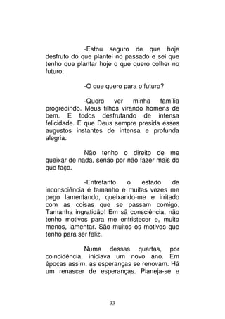 33
-Estou seguro de que hoje
desfruto do que plantei no passado e sei que
tenho que plantar hoje o que quero colher no
futuro.
-O que quero para o futuro?
-Quero ver minha família
progredindo. Meus filhos virando homens de
bem. E todos desfrutando de intensa
felicidade. E que Deus sempre presida esses
augustos instantes de intensa e profunda
alegria.
Não tenho o direito de me
queixar de nada, senão por não fazer mais do
que faço.
-Entretanto o estado de
inconsciência é tamanho e muitas vezes me
pego lamentando, queixando-me e irritado
com as coisas que se passam comigo.
Tamanha ingratidão! Em sã consciência, não
tenho motivos para me entristecer e, muito
menos, lamentar. São muitos os motivos que
tenho para ser feliz.
Numa dessas quartas, por
coincidência, iniciava um novo ano. Em
épocas assim, as esperanças se renovam. Há
um renascer de esperanças. Planeja-se e
 