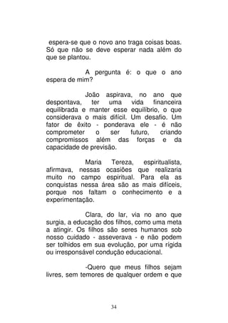 34
espera-se que o novo ano traga coisas boas.
Só que não se deve esperar nada além do
que se plantou.
A pergunta é: o que o ano
espera de mim?
João aspirava, no ano que
despontava, ter uma vida financeira
equilibrada e manter esse equilíbrio, o que
considerava o mais difícil. Um desafio. Um
fator de êxito - ponderava ele - é não
comprometer o ser futuro, criando
compromissos além das forças e da
capacidade de previsão.
Maria Tereza, espiritualista,
afirmava, nessas ocasiões que realizaria
muito no campo espiritual. Para ela as
conquistas nessa área são as mais difíceis,
porque nos faltam o conhecimento e a
experimentação.
Clara, do lar, via no ano que
surgia, a educação dos filhos, como uma meta
a atingir. Os filhos são seres humanos sob
nosso cuidado - asseverava - e não podem
ser tolhidos em sua evolução, por uma rígida
ou irresponsável condução educacional.
-Quero que meus filhos sejam
livres, sem temores de qualquer ordem e que
 