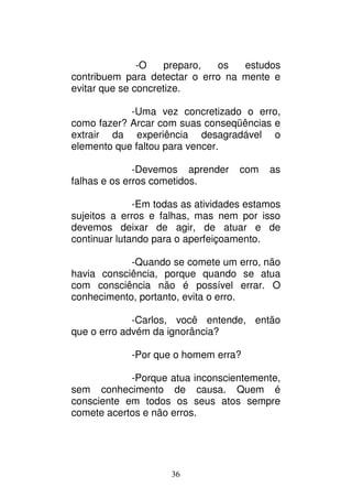 36
-O preparo, os estudos
contribuem para detectar o erro na mente e
evitar que se concretize.
-Uma vez concretizado o erro,
como fazer? Arcar com suas conseqüências e
extrair da experiência desagradável o
elemento que faltou para vencer.
-Devemos aprender com as
falhas e os erros cometidos.
-Em todas as atividades estamos
sujeitos a erros e falhas, mas nem por isso
devemos deixar de agir, de atuar e de
continuar lutando para o aperfeiçoamento.
-Quando se comete um erro, não
havia consciência, porque quando se atua
com consciência não é possível errar. O
conhecimento, portanto, evita o erro.
-Carlos, você entende, então
que o erro advém da ignorância?
-Por que o homem erra?
-Porque atua inconscientemente,
sem conhecimento de causa. Quem é
consciente em todos os seus atos sempre
comete acertos e não erros.
 
