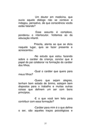 37
Um doutor em medicina, que
ouvia aquele diálogo não se conteve e
indagou, pensativo, de que consciência vocês
estão falando?
Esse assunto é complexo,
ponderou o interlocutor. Voltemos ao da
educação infantil.
Priscila, atenta ao que se dizia
naquele lugar, quis se fazer presente e
acrescentou:
-No estudo que estou fazendo
sobre o caráter da criança, conclui que é
papel do pai colaborar na formação do caráter
dos filhos.
-Qual o caráter que quero para
meus filhos?
-Quero que sejam alegres,
tenham bom estado de ânimo, estejam bem
dispostos para o trabalho e muitas outras
coisas que definem um ser com bons
princípios.
-E o que você tem feito para
contribuir com essa formação?
-Caráter para mim é o que define
o ser, são aqueles traços psicológicos e
 
