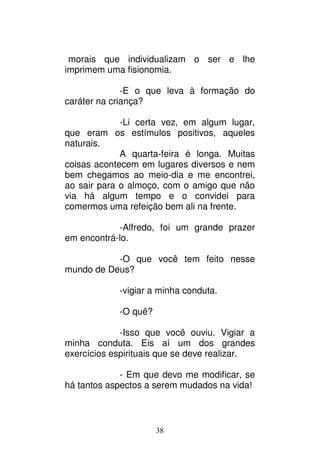 38
morais que individualizam o ser e lhe
imprimem uma fisionomia.
-E o que leva à formação do
caráter na criança?
-Li certa vez, em algum lugar,
que eram os estímulos positivos, aqueles
naturais.
A quarta-feira é longa. Muitas
coisas acontecem em lugares diversos e nem
bem chegamos ao meio-dia e me encontrei,
ao sair para o almoço, com o amigo que não
via há algum tempo e o convidei para
comermos uma refeição bem ali na frente.
-Alfredo, foi um grande prazer
em encontrá-lo.
-O que você tem feito nesse
mundo de Deus?
-vigiar a minha conduta.
-O quê?
-Isso que você ouviu. Vigiar a
minha conduta. Eis aí um dos grandes
exercícios espirituais que se deve realizar.
- Em que devo me modificar, se
há tantos aspectos a serem mudados na vida!
 
