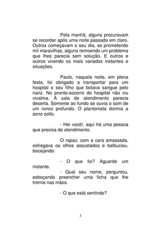 3
Pela manhã, alguns procuravam
se recordar após uma noite passada em claro.
Outros começavam o seu dia, se prometendo
mil maravilhas, alguns remoendo um problema
que lhes parecia sem solução. E outros e
outros vivendo os mais variados instantes e
situações.
Paulo, naquela noite, em plena
festa, foi obrigado a transportar para um
hospital o seu filho que botava sangue pelo
nariz. No pronto-socorro do hospital não viu
vivalma. A sala de atendimento parecia
deserta. Somente ao fundo se ouvia o som de
um ronco profundo. O plantonista dormia a
sono solto.
- Hei você!, aqui há uma pessoa
que precisa de atendimento.
O rapaz, com a cara amassada,
esfregava os olhos assustados e balbuciou,
bocejando:
- O que foi? Aguarde um
instante.
- Qual seu nome, perguntou,
esboçando preencher uma ficha que lhe
tremia nas mãos.
- O que está sentindo?
 