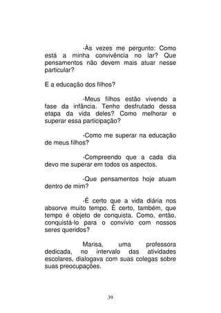 39
-Às vezes me pergunto: Como
está a minha convivência no lar? Que
pensamentos não devem mais atuar nesse
particular?
E a educação dos filhos?
-Meus filhos estão vivendo a
fase da infância. Tenho desfrutado dessa
etapa da vida deles? Como melhorar e
superar essa participação?
-Como me superar na educação
de meus filhos?
-Compreendo que a cada dia
devo me superar em todos os aspectos.
-Que pensamentos hoje atuam
dentro de mim?
-É certo que a vida diária nos
absorve muito tempo. É certo, também, que
tempo é objeto de conquista. Como, então,
conquistá-lo para o convívio com nossos
seres queridos?
Marisa, uma professora
dedicada, no intervalo das atividades
escolares, dialogava com suas colegas sobre
suas preocupações.
 