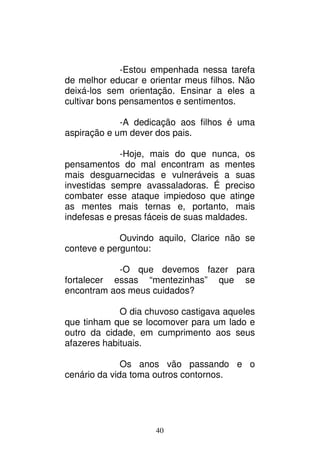40
-Estou empenhada nessa tarefa
de melhor educar e orientar meus filhos. Não
deixá-los sem orientação. Ensinar a eles a
cultivar bons pensamentos e sentimentos.
-A dedicação aos filhos é uma
aspiração e um dever dos pais.
-Hoje, mais do que nunca, os
pensamentos do mal encontram as mentes
mais desguarnecidas e vulneráveis a suas
investidas sempre avassaladoras. É preciso
combater esse ataque impiedoso que atinge
as mentes mais ternas e, portanto, mais
indefesas e presas fáceis de suas maldades.
Ouvindo aquilo, Clarice não se
conteve e perguntou:
-O que devemos fazer para
fortalecer essas “mentezinhas” que se
encontram aos meus cuidados?
O dia chuvoso castigava aqueles
que tinham que se locomover para um lado e
outro da cidade, em cumprimento aos seus
afazeres habituais.
Os anos vão passando e o
cenário da vida toma outros contornos.
 