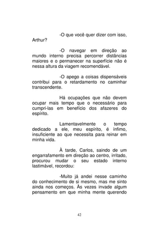 42
-O que você quer dizer com isso,
Arthur?
-O navegar em direção ao
mundo interno precisa percorrer distâncias
maiores e o permanecer na superfície não é
nessa altura da viagem recomendável.
-O apego a coisas dispensáveis
contribui para o retardamento no caminhar
transcendente.
Há ocupações que não devem
ocupar mais tempo que o necessário para
cumpri-las em benefício dos afazeres do
espírito.
Lamentavelmente o tempo
dedicado a ele, meu espírito, é ínfimo,
insuficiente ao que necessita para reinar em
minha vida.
À tarde, Carlos, saindo de um
engarrafamento em direção ao centro, irritado,
procurou mudar o seu estado interno
lastimável, recordou:
-Muito já andei nesse caminho
do conhecimento de si mesmo, mas me sinto
ainda nos começos. Às vezes invade algum
pensamento em que minha mente querendo
 