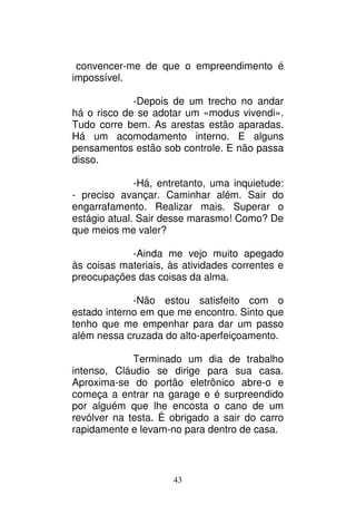 43
convencer-me de que o empreendimento é
impossível.
-Depois de um trecho no andar
há o risco de se adotar um «modus vivendi».
Tudo corre bem. As arestas estão aparadas.
Há um acomodamento interno. E alguns
pensamentos estão sob controle. E não passa
disso.
-Há, entretanto, uma inquietude:
- preciso avançar. Caminhar além. Sair do
engarrafamento. Realizar mais. Superar o
estágio atual. Sair desse marasmo! Como? De
que meios me valer?
-Ainda me vejo muito apegado
às coisas materiais, às atividades correntes e
preocupações das coisas da alma.
-Não estou satisfeito com o
estado interno em que me encontro. Sinto que
tenho que me empenhar para dar um passo
além nessa cruzada do alto-aperfeiçoamento.
Terminado um dia de trabalho
intenso, Cláudio se dirige para sua casa.
Aproxima-se do portão eletrônico abre-o e
começa a entrar na garage e é surpreendido
por alguém que lhe encosta o cano de um
revólver na testa. É obrigado a sair do carro
rapidamente e levam-no para dentro de casa.
 
