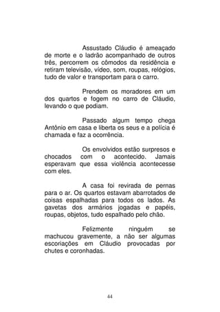 44
Assustado Cláudio é ameaçado
de morte e o ladrão acompanhado de outros
três, percorrem os cômodos da residência e
retiram televisão, vídeo, som, roupas, relógios,
tudo de valor e transportam para o carro.
Prendem os moradores em um
dos quartos e fogem no carro de Cláudio,
levando o que podiam.
Passado algum tempo chega
Antônio em casa e liberta os seus e a polícia é
chamada e faz a ocorrência.
Os envolvidos estão surpresos e
chocados com o acontecido. Jamais
esperavam que essa violência acontecesse
com eles.
A casa foi revirada de pernas
para o ar. Os quartos estavam abarrotados de
coisas espalhadas para todos os lados. As
gavetas dos armários jogadas e papéis,
roupas, objetos, tudo espalhado pelo chão.
Felizmente ninguém se
machucou gravemente, a não ser algumas
escoriações em Cláudio provocadas por
chutes e coronhadas.
 
