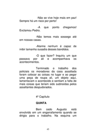 45
-Não se vive hoje mais em paz!
Sempre há um risco por perto!
-A que ponto chegamos!
Exclamou Pedro.
-Não temos mais sossego até
em nossas casas.
-Alarme nenhum é capaz de
inibir tamanha ousadia desses bandidos.
-O que fazer? Inquiriu um que
passava por ali e acompanhava os
acontecimentos.
Terminado o trabalho dos
policiais os moradores da casa assaltada
foram colocar as coisas no lugar e ao pegar
uma peça de roupa ali, um objeto aqui,
lamentavam o acontecido e sentiam a falta de
mais coisas que teriam sido subtraídas pelos
assaltantes despudorados.
4º Capítulo
QUINTA
Bem cedo Augusto está
envolvido em um engarrafamento quando se
dirigia para o trabalho. Na esquina um
 