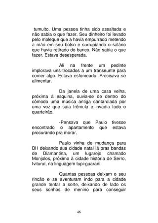 46
tumulto. Uma pessoa tinha sido assaltada e
não sabia o que fazer. Seu dinheiro foi levado
pelo moleque que a havia empurrado metendo
a mão em seu bolso e surrupiando o salário
que havia retirado do banco. Não sabia o que
fazer. Estava desesperada.
Ali na frente um pedinte
implorava uns trocados a um transeunte para
comer algo. Estava esfomeado. Precisava se
alimentar.
Da janela de uma casa velha,
próxima à esquina, ouvia-se de dentro do
cômodo uma música antiga cantarolada por
uma voz que saia trêmula e invadia todo o
quarteirão.
-Pensava que Paulo tivesse
encontrado o apartamento que estava
procurando pra morar.
Paulo vinha de mudança para
BH deixando sua cidade natal lá pras bandas
de Diamantina, um lugarejo chamado
Monjolos, próximo à cidade história de Serro,
Ivituruí, na linguagem tupi-guarani.
Quantas pessoas deixam o seu
rincão e se aventuram indo para a cidade
grande tentar a sorte, deixando de lado os
seus sonhos de menino para conseguir
 