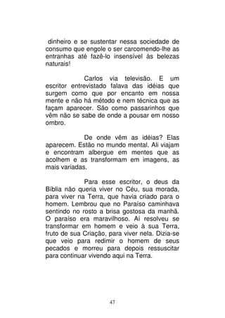 47
dinheiro e se sustentar nessa sociedade de
consumo que engole o ser carcomendo-lhe as
entranhas até fazê-lo insensível às belezas
naturais!
Carlos via televisão. E um
escritor entrevistado falava das idéias que
surgem como que por encanto em nossa
mente e não há método e nem técnica que as
façam aparecer. São como passarinhos que
vêm não se sabe de onde a pousar em nosso
ombro.
De onde vêm as idéias? Elas
aparecem. Estão no mundo mental. Ali viajam
e encontram albergue em mentes que as
acolhem e as transformam em imagens, as
mais variadas.
Para esse escritor, o deus da
Bíblia não queria viver no Céu, sua morada,
para viver na Terra, que havia criado para o
homem. Lembrou que no Paraíso caminhava
sentindo no rosto a brisa gostosa da manhã.
O paraíso era maravilhoso. Aí resolveu se
transformar em homem e veio à sua Terra,
fruto de sua Criação, para viver nela. Dizia-se
que veio para redimir o homem de seus
pecados e morreu para depois ressuscitar
para continuar vivendo aqui na Terra.
 
