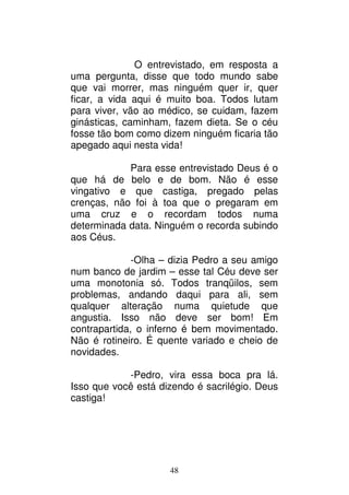 48
O entrevistado, em resposta a
uma pergunta, disse que todo mundo sabe
que vai morrer, mas ninguém quer ir, quer
ficar, a vida aqui é muito boa. Todos lutam
para viver, vão ao médico, se cuidam, fazem
ginásticas, caminham, fazem dieta. Se o céu
fosse tão bom como dizem ninguém ficaria tão
apegado aqui nesta vida!
Para esse entrevistado Deus é o
que há de belo e de bom. Não é esse
vingativo e que castiga, pregado pelas
crenças, não foi à toa que o pregaram em
uma cruz e o recordam todos numa
determinada data. Ninguém o recorda subindo
aos Céus.
-Olha – dizia Pedro a seu amigo
num banco de jardim – esse tal Céu deve ser
uma monotonia só. Todos tranqüilos, sem
problemas, andando daqui para ali, sem
qualquer alteração numa quietude que
angustia. Isso não deve ser bom! Em
contrapartida, o inferno é bem movimentado.
Não é rotineiro. É quente variado e cheio de
novidades.
-Pedro, vira essa boca pra lá.
Isso que você está dizendo é sacrilégio. Deus
castiga!
 