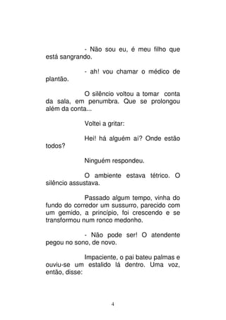 4
- Não sou eu, é meu filho que
está sangrando.
- ah! vou chamar o médico de
plantão.
O silêncio voltou a tomar conta
da sala, em penumbra. Que se prolongou
além da conta...
Voltei a gritar:
Hei! há alguém aí? Onde estão
todos?
Ninguém respondeu.
O ambiente estava tétrico. O
silêncio assustava.
Passado algum tempo, vinha do
fundo do corredor um sussurro, parecido com
um gemido, a princípio, foi crescendo e se
transformou num ronco medonho.
- Não pode ser! O atendente
pegou no sono, de novo.
Impaciente, o pai bateu palmas e
ouviu-se um estalido lá dentro. Uma voz,
então, disse:
 