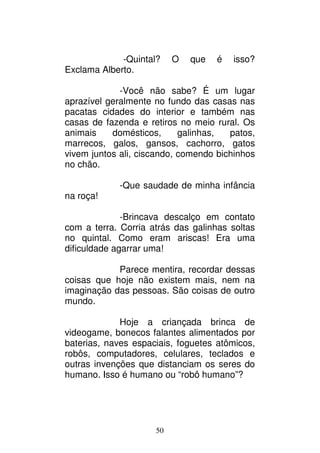 50
-Quintal? O que é isso?
Exclama Alberto.
-Você não sabe? É um lugar
aprazível geralmente no fundo das casas nas
pacatas cidades do interior e também nas
casas de fazenda e retiros no meio rural. Os
animais domésticos, galinhas, patos,
marrecos, galos, gansos, cachorro, gatos
vivem juntos ali, ciscando, comendo bichinhos
no chão.
-Que saudade de minha infância
na roça!
-Brincava descalço em contato
com a terra. Corria atrás das galinhas soltas
no quintal. Como eram ariscas! Era uma
dificuldade agarrar uma!
Parece mentira, recordar dessas
coisas que hoje não existem mais, nem na
imaginação das pessoas. São coisas de outro
mundo.
Hoje a criançada brinca de
videogame, bonecos falantes alimentados por
baterias, naves espaciais, foguetes atômicos,
robôs, computadores, celulares, teclados e
outras invenções que distanciam os seres do
humano. Isso é humano ou “robô humano”?
 