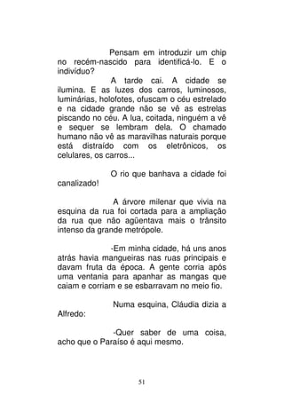 51
Pensam em introduzir um chip
no recém-nascido para identificá-lo. E o
indivíduo?
A tarde cai. A cidade se
ilumina. E as luzes dos carros, luminosos,
luminárias, holofotes, ofuscam o céu estrelado
e na cidade grande não se vê as estrelas
piscando no céu. A lua, coitada, ninguém a vê
e sequer se lembram dela. O chamado
humano não vê as maravilhas naturais porque
está distraído com os eletrônicos, os
celulares, os carros...
O rio que banhava a cidade foi
canalizado!
A árvore milenar que vivia na
esquina da rua foi cortada para a ampliação
da rua que não agüentava mais o trânsito
intenso da grande metrópole.
-Em minha cidade, há uns anos
atrás havia mangueiras nas ruas principais e
davam fruta da época. A gente corria após
uma ventania para apanhar as mangas que
caiam e corriam e se esbarravam no meio fio.
Numa esquina, Cláudia dizia a
Alfredo:
-Quer saber de uma coisa,
acho que o Paraíso é aqui mesmo.
 
