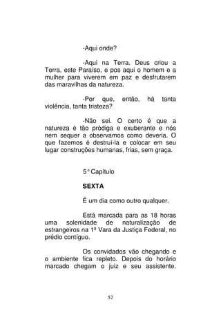 52
-Aqui onde?
-Aqui na Terra. Deus criou a
Terra, este Paraíso, e pos aqui o homem e a
mulher para viverem em paz e desfrutarem
das maravilhas da natureza.
-Por que, então, há tanta
violência, tanta tristeza?
-Não sei. O certo é que a
natureza é tão pródiga e exuberante e nós
nem sequer a observamos como deveria. O
que fazemos é destruí-la e colocar em seu
lugar construções humanas, frias, sem graça.
5°Capítulo
SEXTA
É um dia como outro qualquer.
Está marcada para as 18 horas
uma solenidade de naturalização de
estrangeiros na 1ª Vara da Justiça Federal, no
prédio contíguo.
Os convidados vão chegando e
o ambiente fica repleto. Depois do horário
marcado chegam o juiz e seu assistente.
 
